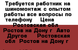 Требуется работник на шиномонтаж с опытом работы все вопросы по телефону  › Цена ­ 700 - Ростовская обл., Ростов-на-Дону г. Авто » Другое   . Ростовская обл.,Ростов-на-Дону г.